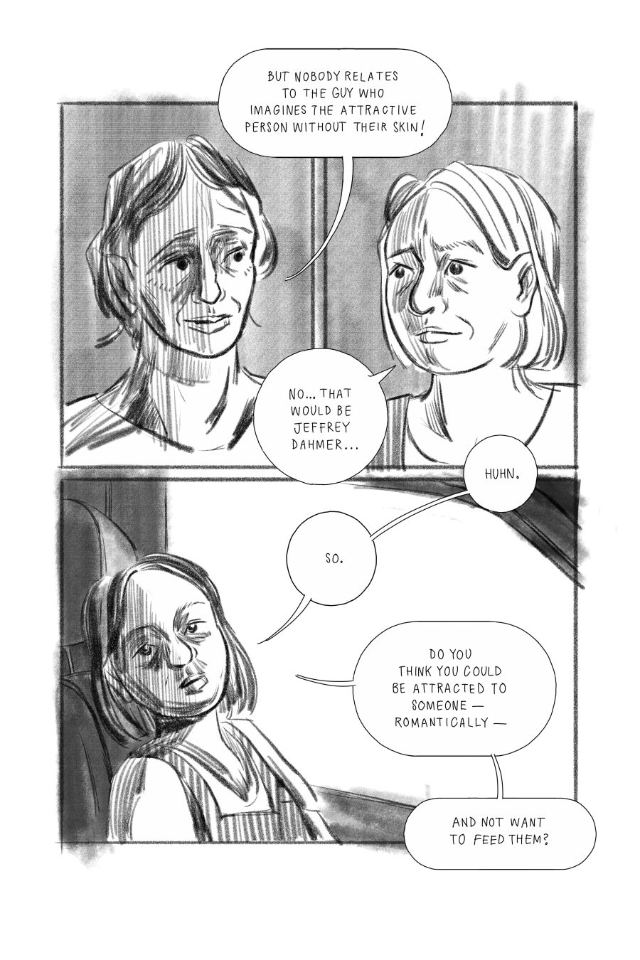 Comic panels showing a conversation between two characters, Jenny and Jack. Jack: But nobody relates to the guy who imagines the attractive person without their skin. Jenny: No... that would be Jeffrey Dahmer... Huh, so. Do you think that you could be attracted to someone -- romantically -- and not want to feed them?